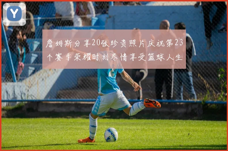 詹姆斯分享20张珍贵照片庆祝第23个赛季荣耀时刻尽情享受篮球人生