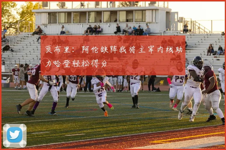 莫布里：阿伦缺阵我将主宰内线助力哈登轻松得分