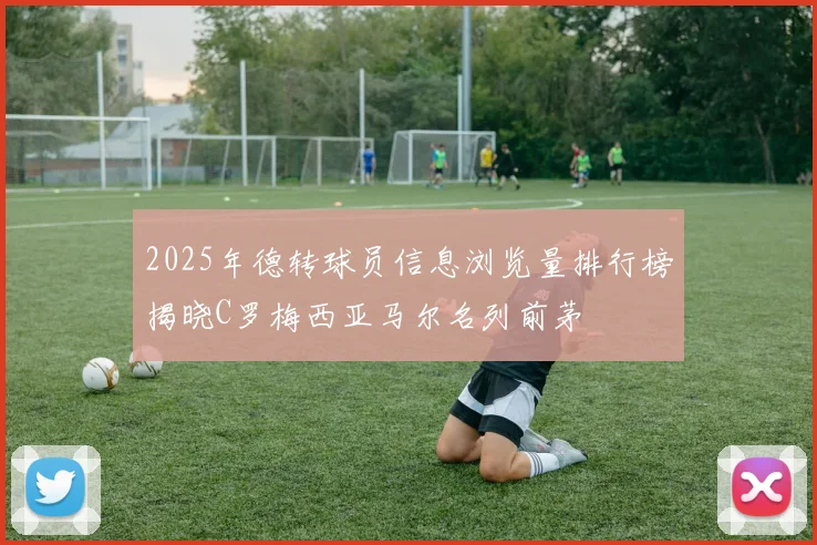 2025年德转球员信息浏览量排行榜揭晓C罗梅西亚马尔名列前茅