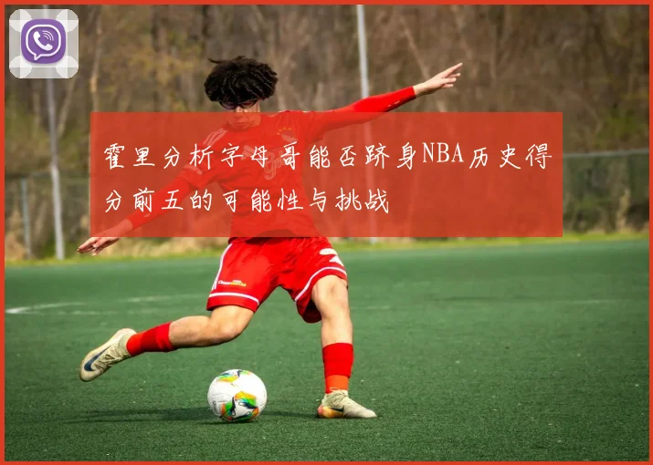 霍里分析字母哥能否跻身NBA历史得分前五的可能性与挑战