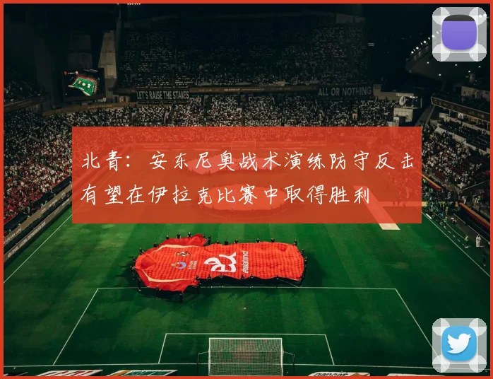 北青：安东尼奥战术演练防守反击有望在伊拉克比赛中取得胜利