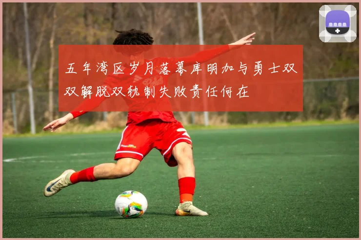 五年湾区岁月落幕库明加与勇士双双解脱双轨制失败责任何在