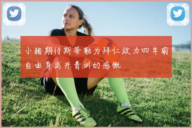 小猪期待斯蒂勒为拜仁效力四年前自由身离开青训的感慨