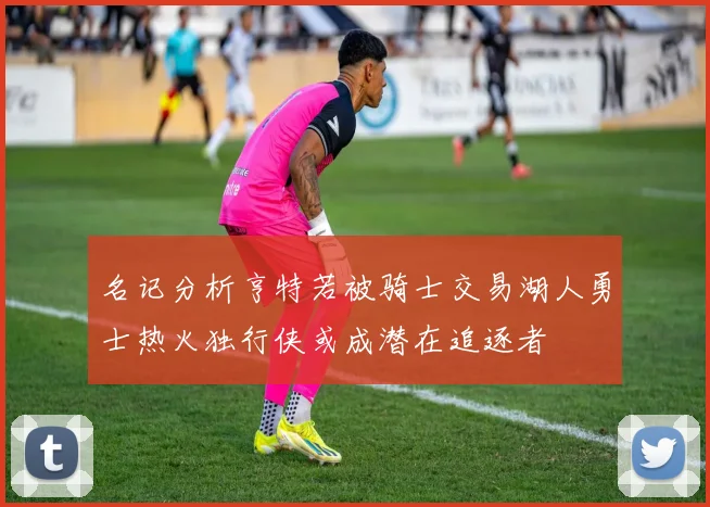 名记分析亨特若被骑士交易湖人勇士热火独行侠或成潜在追逐者
