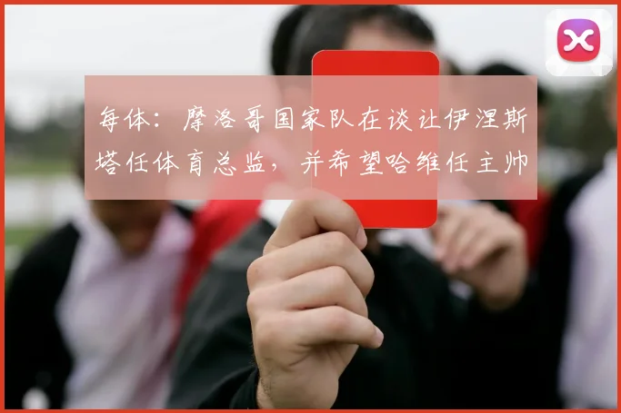 每体：摩洛哥国家队在谈让伊涅斯塔任体育总监，并希望哈维任主帅
