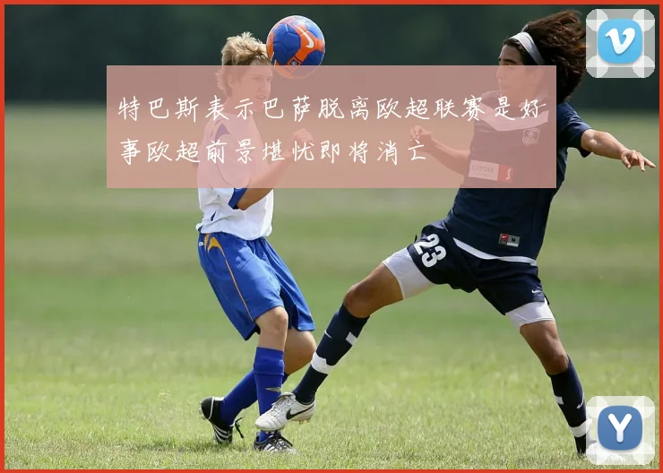 特巴斯表示巴萨脱离欧超联赛是好事欧超前景堪忧即将消亡