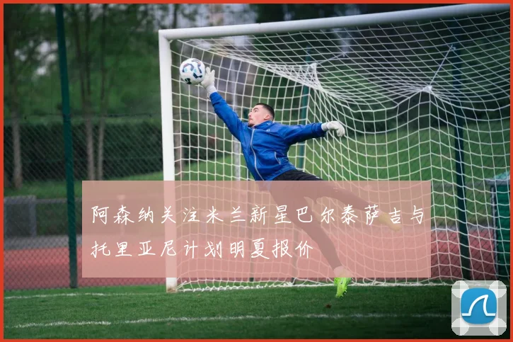 阿森纳关注米兰新星巴尔泰萨吉与托里亚尼计划明夏报价