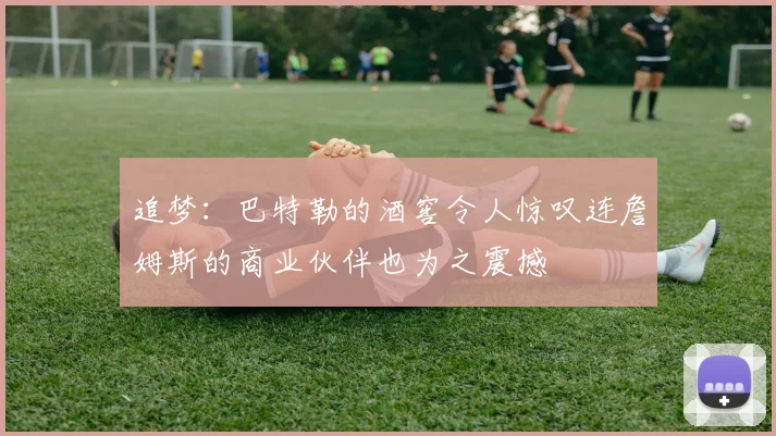 追梦：巴特勒的酒窖令人惊叹连詹姆斯的商业伙伴也为之震撼