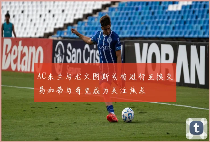 AC米兰与尤文图斯或将进行互换交易加蒂与奇克成为关注焦点