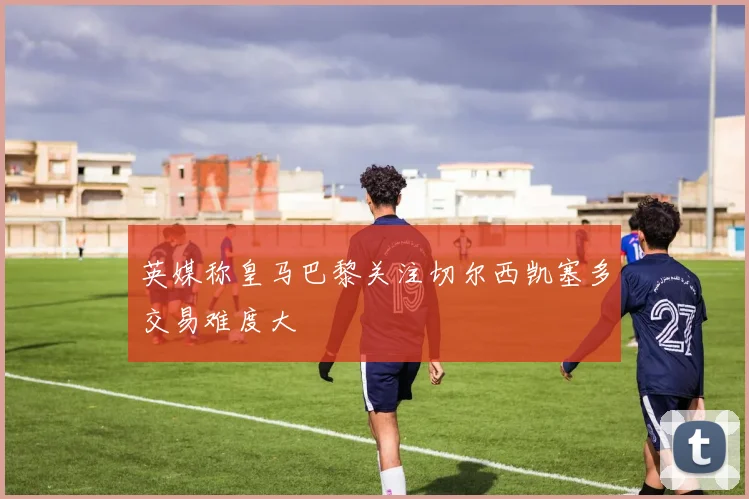 英媒称皇马巴黎关注切尔西凯塞多交易难度大
