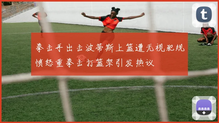 拳击手出击波蒂斯上篮遭无视犯规愤怒重拳击打篮架引发热议