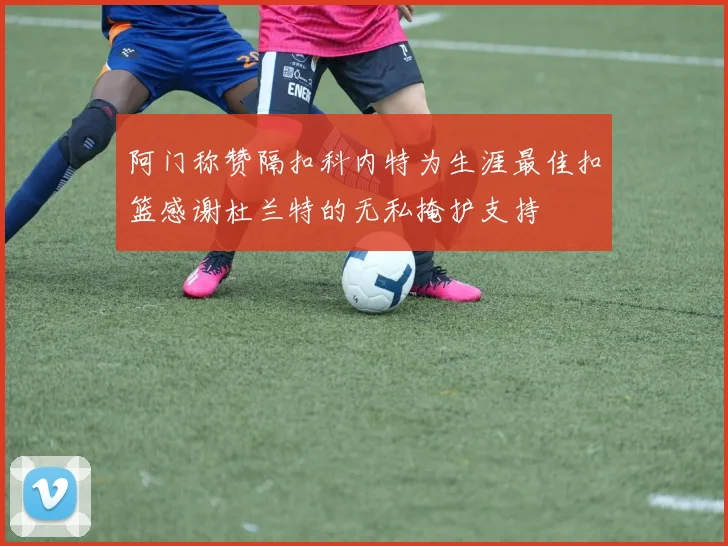 阿门称赞隔扣科内特为生涯最佳扣篮感谢杜兰特的无私掩护支持