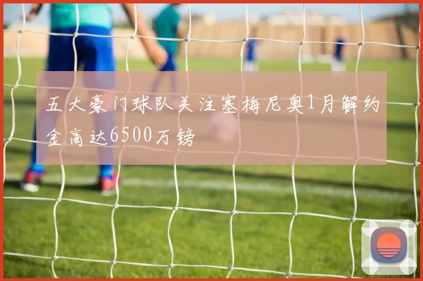 五大豪门球队关注塞梅尼奥1月解约金高达6500万镑