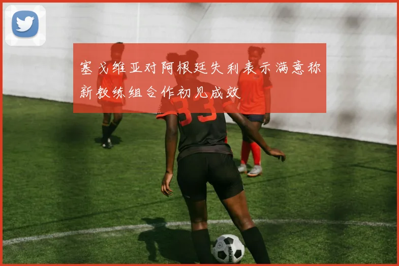 塞戈维亚对阿根廷失利表示满意称新教练组合作初见成效