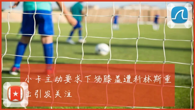 小卡主动要求下场膝盖遭科林斯重击引发关注