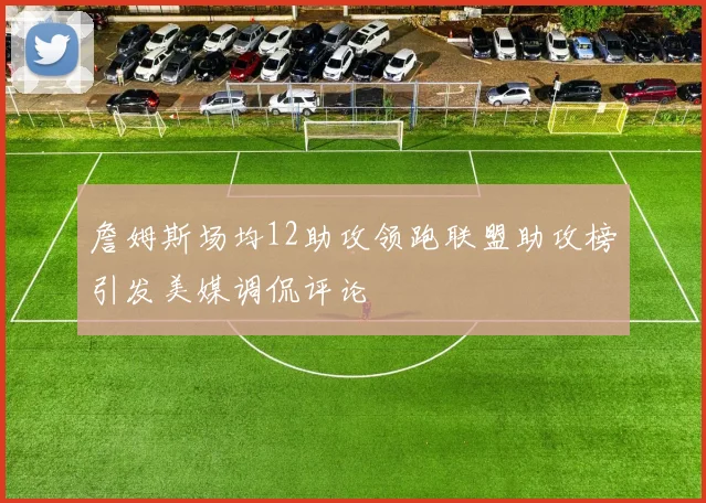 詹姆斯场均12助攻领跑联盟助攻榜引发美媒调侃评论