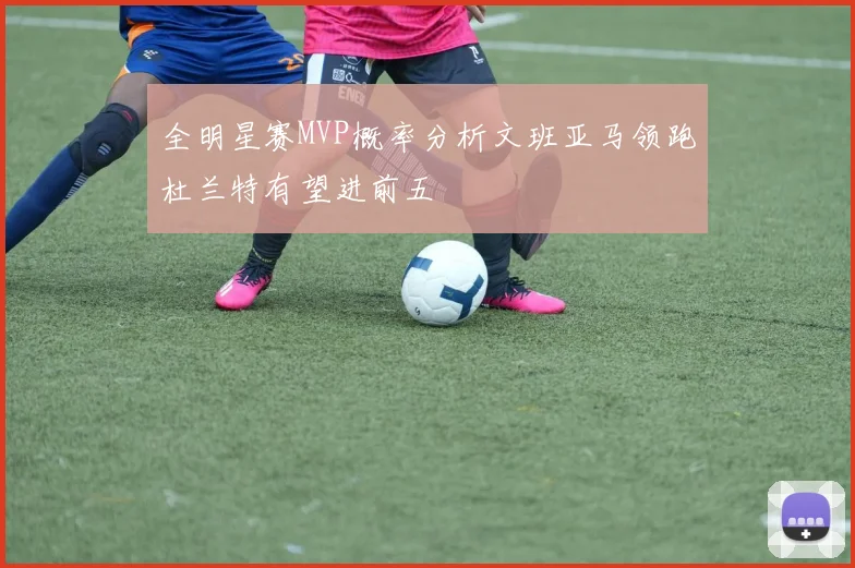 全明星赛MVP概率分析文班亚马领跑杜兰特有望进前五