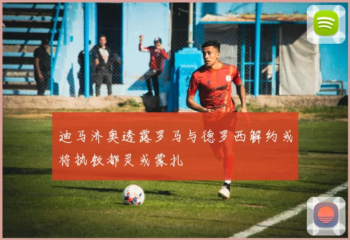 迪马济奥透露罗马与德罗西解约或将执教都灵或蒙扎