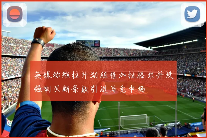 英媒称维拉计划租借加拉格尔并设强制买断条款引进马竞中场