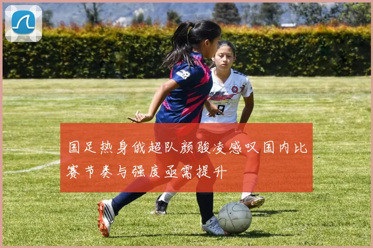 国足热身俄超队颜骏凌感叹国内比赛节奏与强度亟需提升