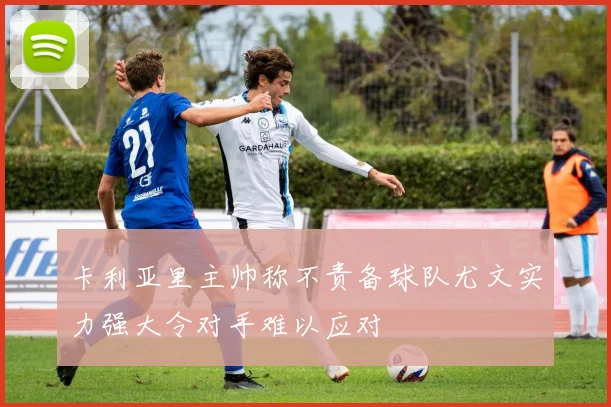 卡利亚里主帅称不责备球队尤文实力强大令对手难以应对
