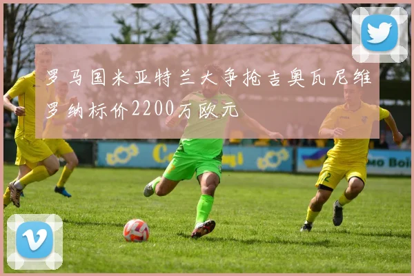 罗马国米亚特兰大争抢吉奥瓦尼维罗纳标价2200万欧元