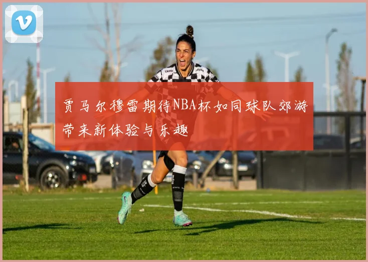 贾马尔穆雷期待NBA杯如同球队郊游带来新体验与乐趣