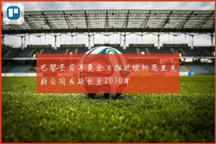 巴黎圣日耳曼全力推进续约恩里克新合同或延长至2030年