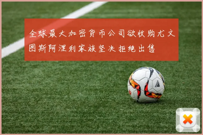 全球最大加密货币公司欲收购尤文图斯阿涅利家族坚决拒绝出售
