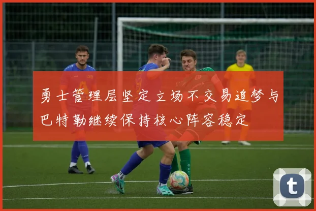 勇士管理层坚定立场不交易追梦与巴特勒继续保持核心阵容稳定
