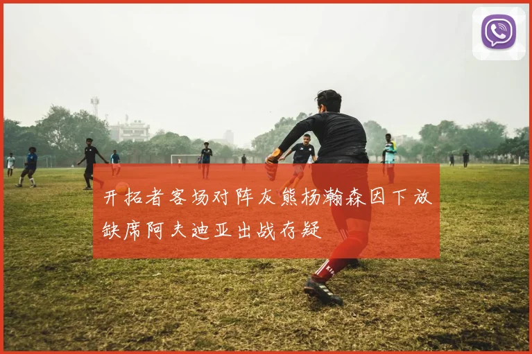 开拓者客场对阵灰熊杨瀚森因下放缺席阿夫迪亚出战存疑