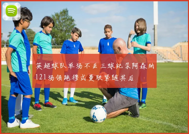 英超球队单场不丢三球纪录阿森纳121场领跑穆式曼联紧随其后