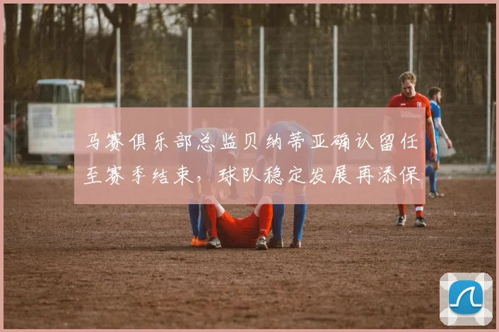 马赛俱乐部总监贝纳蒂亚确认留任至赛季结束，球队稳定发展再添保障