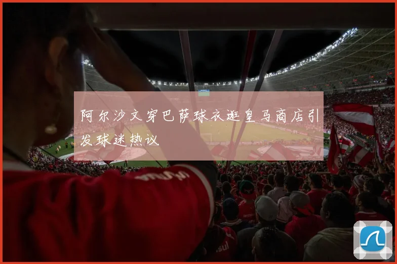 阿尔沙文穿巴萨球衣逛皇马商店引发球迷热议