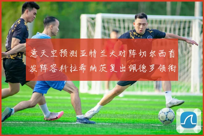 意天空预测亚特兰大对阵切尔西首发阵容科拉希纳茨复出佩德罗领衔出战