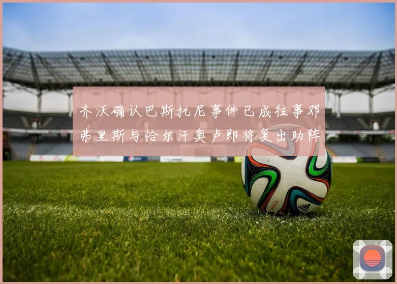 齐沃确认巴斯托尼事件已成往事邓弗里斯与恰尔汗奥卢即将复出助阵