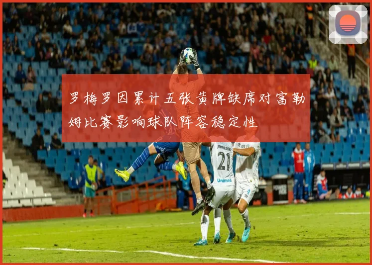 罗梅罗因累计五张黄牌缺席对富勒姆比赛影响球队阵容稳定性