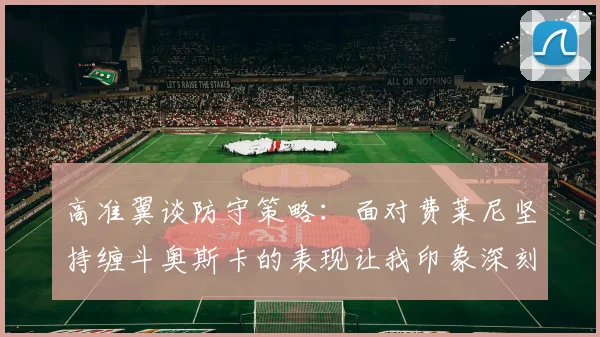 高准翼谈防守策略：面对费莱尼坚持缠斗奥斯卡的表现让我印象深刻