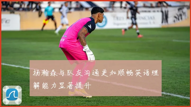 杨瀚森与队友沟通更加顺畅英语理解能力显著提升