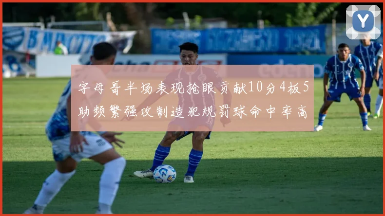 字母哥半场表现抢眼贡献10分4板5助频繁强攻制造犯规罚球命中率高