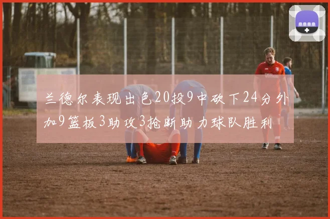 兰德尔表现出色20投9中砍下24分外加9篮板3助攻3抢断助力球队胜利