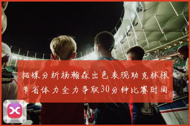 拓媒分析杨瀚森出色表现助克林根节省体力全力争取30分钟比赛时间