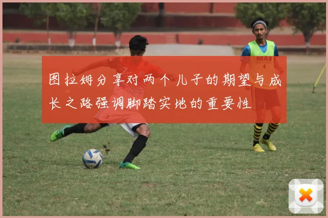 图拉姆分享对两个儿子的期望与成长之路强调脚踏实地的重要性