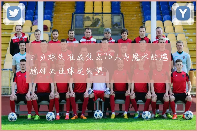 三分球失准成焦点76人与魔术的尴尬对决让球迷失望