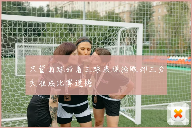 只管打球好看三球表现抢眼却三分失准成比赛遗憾