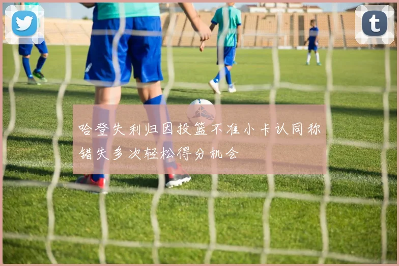 哈登失利归因投篮不准小卡认同称错失多次轻松得分机会