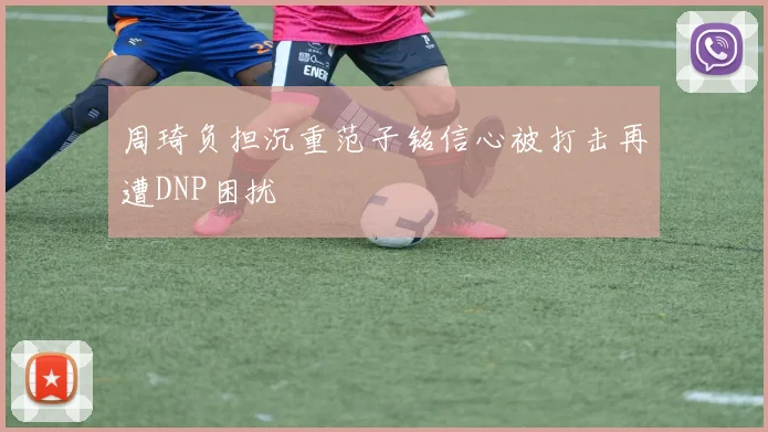 周琦负担沉重范子铭信心被打击再遭DNP困扰