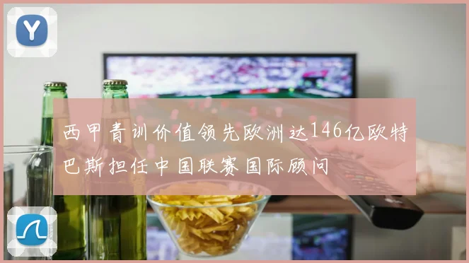 西甲青训价值领先欧洲达146亿欧特巴斯担任中国联赛国际顾问