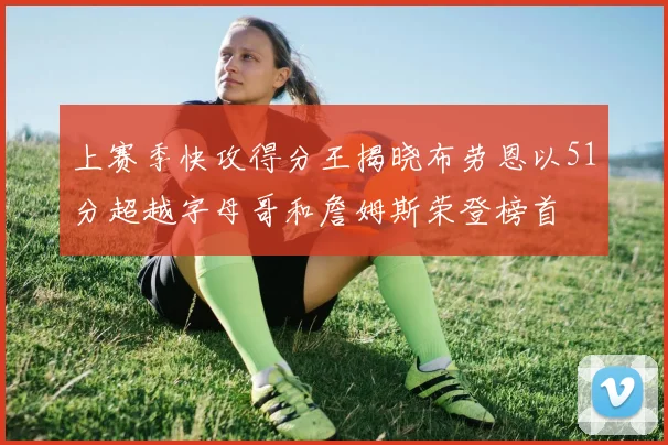 上赛季快攻得分王揭晓布劳恩以51分超越字母哥和詹姆斯荣登榜首